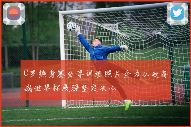 C罗热身赛分享训练照片全力以赴备战世界杯展现坚定决心
