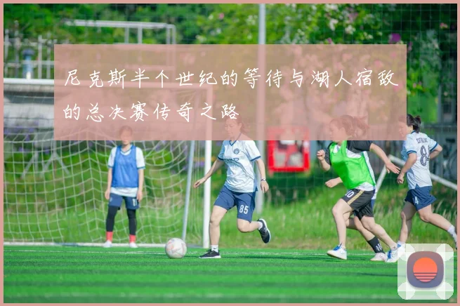 尼克斯半个世纪的等待与湖人宿敌的总决赛传奇之路
