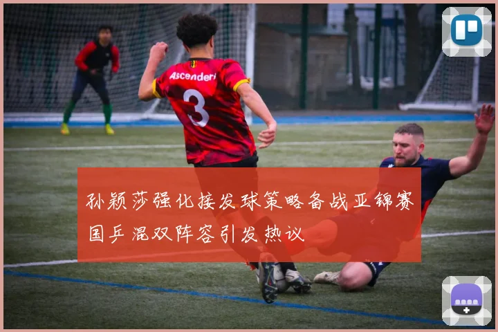 孙颖莎强化接发球策略备战亚锦赛国乒混双阵容引发热议