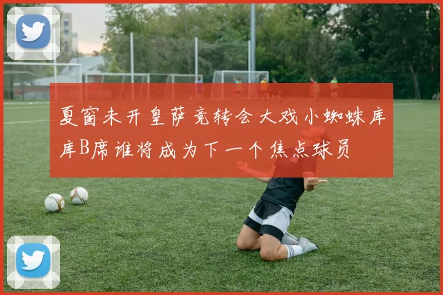 夏窗未开皇萨竞转会大戏小蜘蛛库库B席谁将成为下一个焦点球员