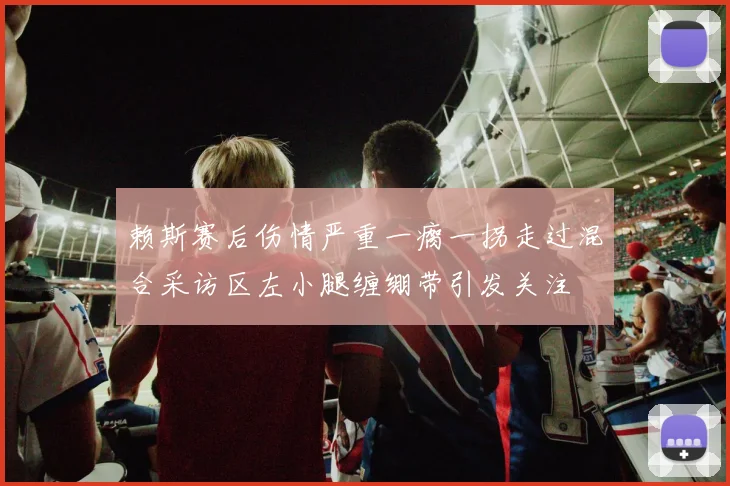 赖斯赛后伤情严重一瘸一拐走过混合采访区左小腿缠绷带引发关注