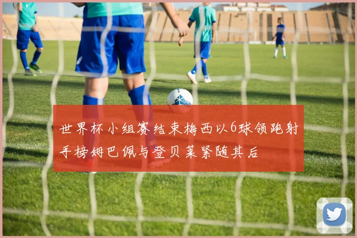 世界杯小组赛结束梅西以6球领跑射手榜姆巴佩与登贝莱紧随其后