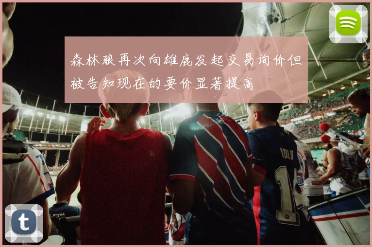 森林狼再次向雄鹿发起交易询价但被告知现在的要价显著提高