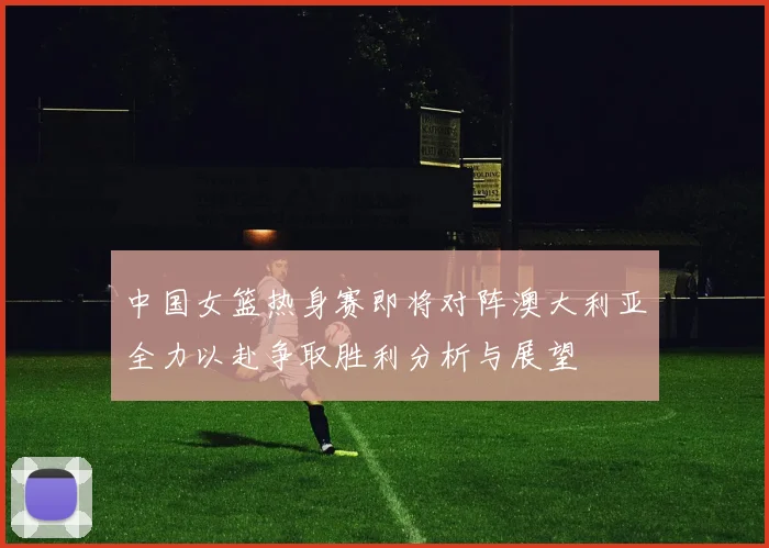 中国女篮热身赛即将对阵澳大利亚全力以赴争取胜利分析与展望