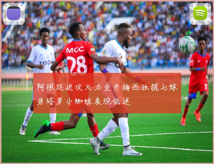 阿根廷进攻火力全开梅西独揽七球劳塔罗小蜘蛛表现低迷