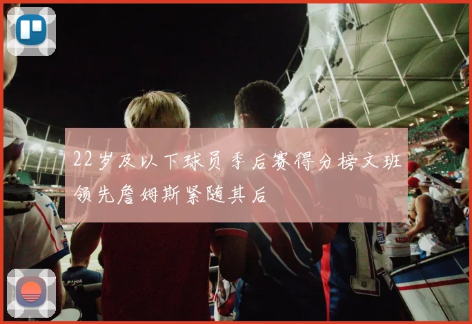 22岁及以下球员季后赛得分榜文班领先詹姆斯紧随其后