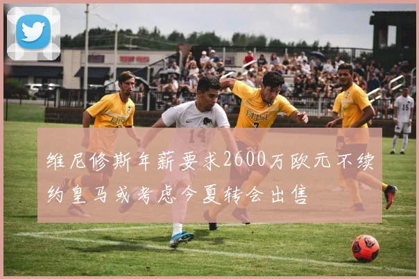 维尼修斯年薪要求2600万欧元不续约皇马或考虑今夏转会出售