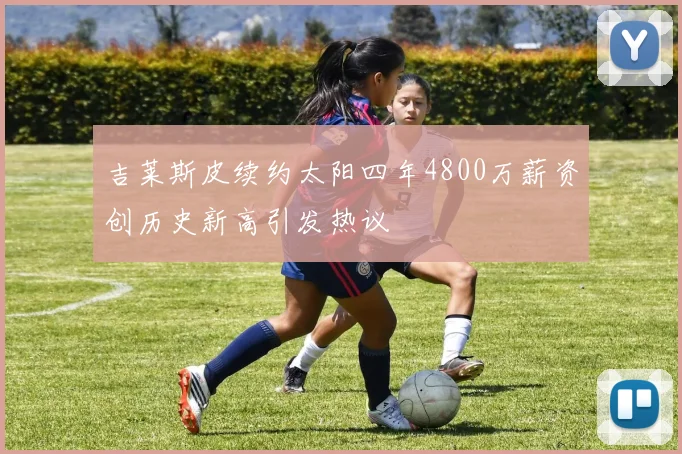 吉莱斯皮续约太阳四年4800万薪资创历史新高引发热议