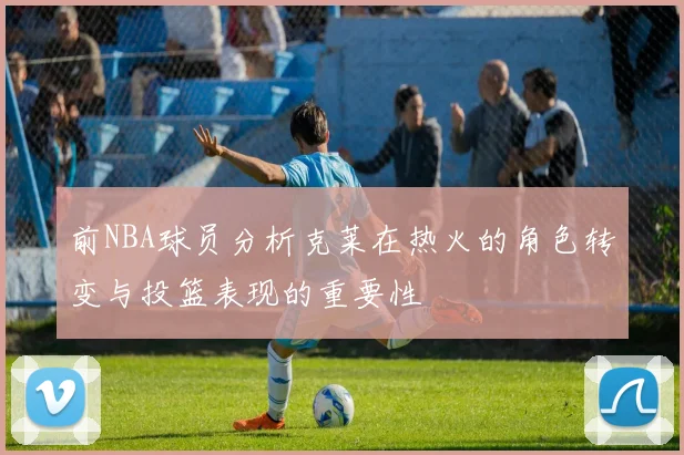 前NBA球员分析克莱在热火的角色转变与投篮表现的重要性