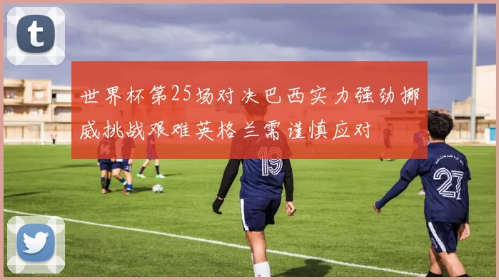 世界杯第25场对决巴西实力强劲挪威挑战艰难英格兰需谨慎应对