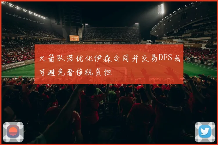 火箭队若优化伊森合同并交易DFS或可避免奢侈税负担