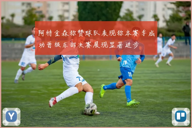 阿特金森称赞球队表现称本赛季成功晋级东部决赛展现显著进步